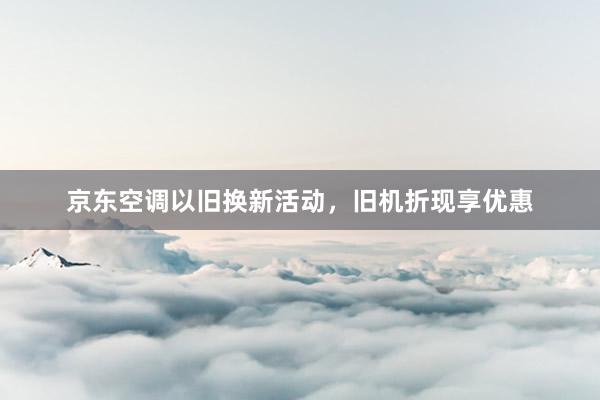 京东空调以旧换新活动，旧机折现享优惠