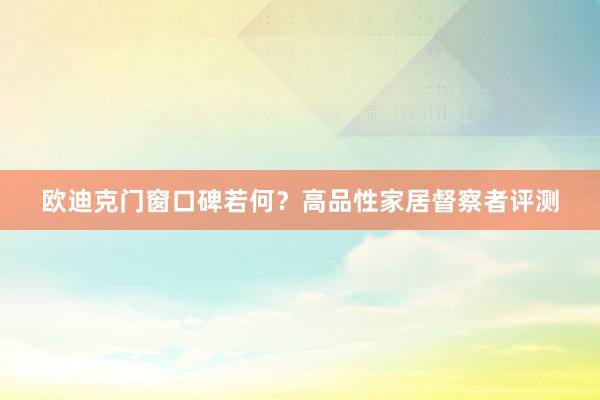 欧迪克门窗口碑若何？高品性家居督察者评测